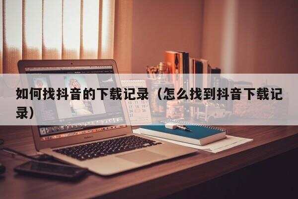 怎样查看抖音的下载记录,抖音下载记录怎么查