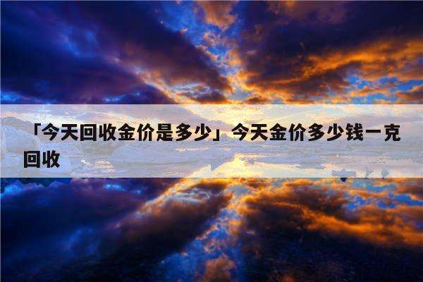 现在金价多少钱一克回收,现在金价多少钱一克回收2021-第2张图片-翡翠网